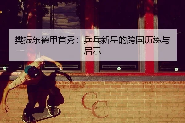 樊振东德甲首秀：乒乓新星的跨国历练与启示